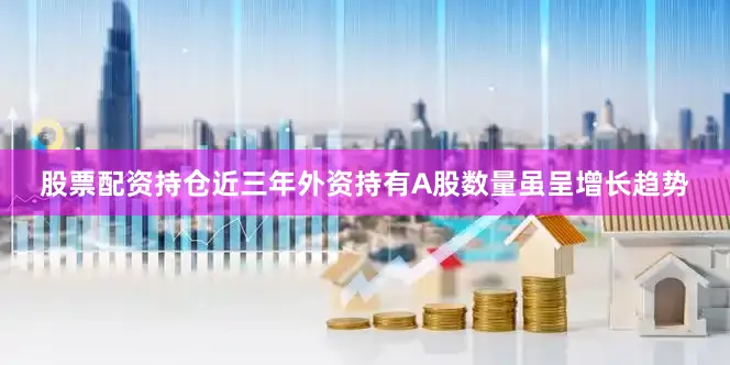 股票配资持仓近三年外资持有A股数量虽呈增长趋势