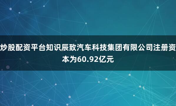 炒股配资平台知识辰致汽车科技集团有限公司注册资本为60.92亿元