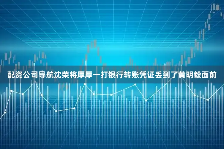 配资公司导航沈荣将厚厚一打银行转账凭证丢到了黄明毅面前