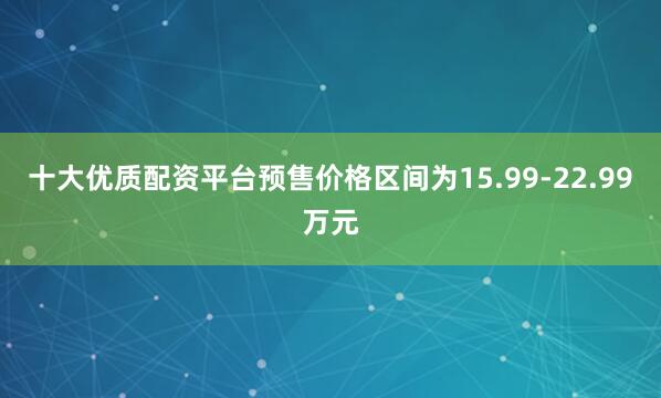 十大优质配资平台预售价格区间为15.99-22.99万元