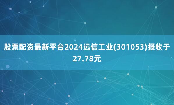 股票配资最新平台2024远信工业(301053)报收于27.78元