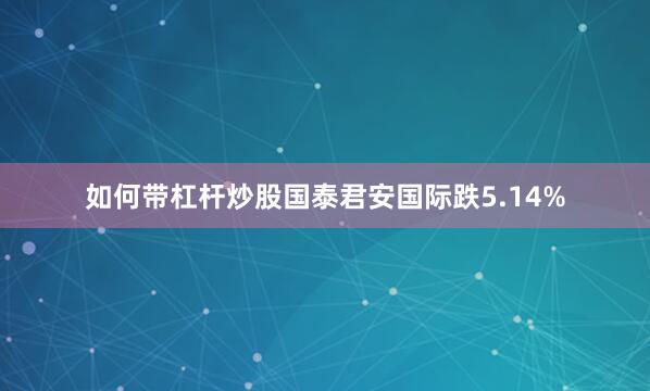 如何带杠杆炒股国泰君安国际跌5.14%