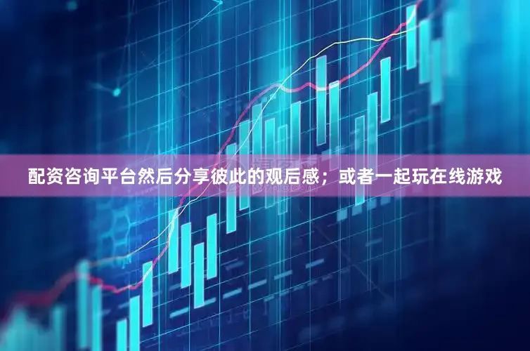 配资咨询平台然后分享彼此的观后感；或者一起玩在线游戏