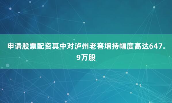 申请股票配资其中对泸州老窖增持幅度高达647.9万股