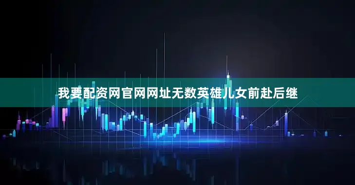 我要配资网官网网址无数英雄儿女前赴后继