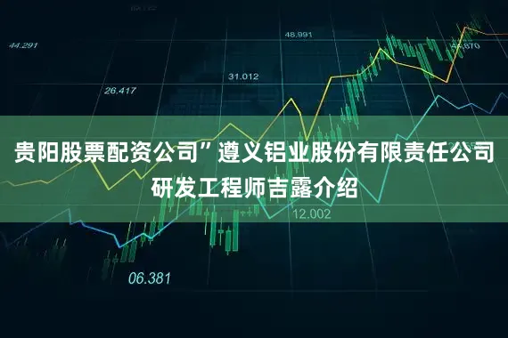 贵阳股票配资公司”遵义铝业股份有限责任公司研发工程师吉露介绍